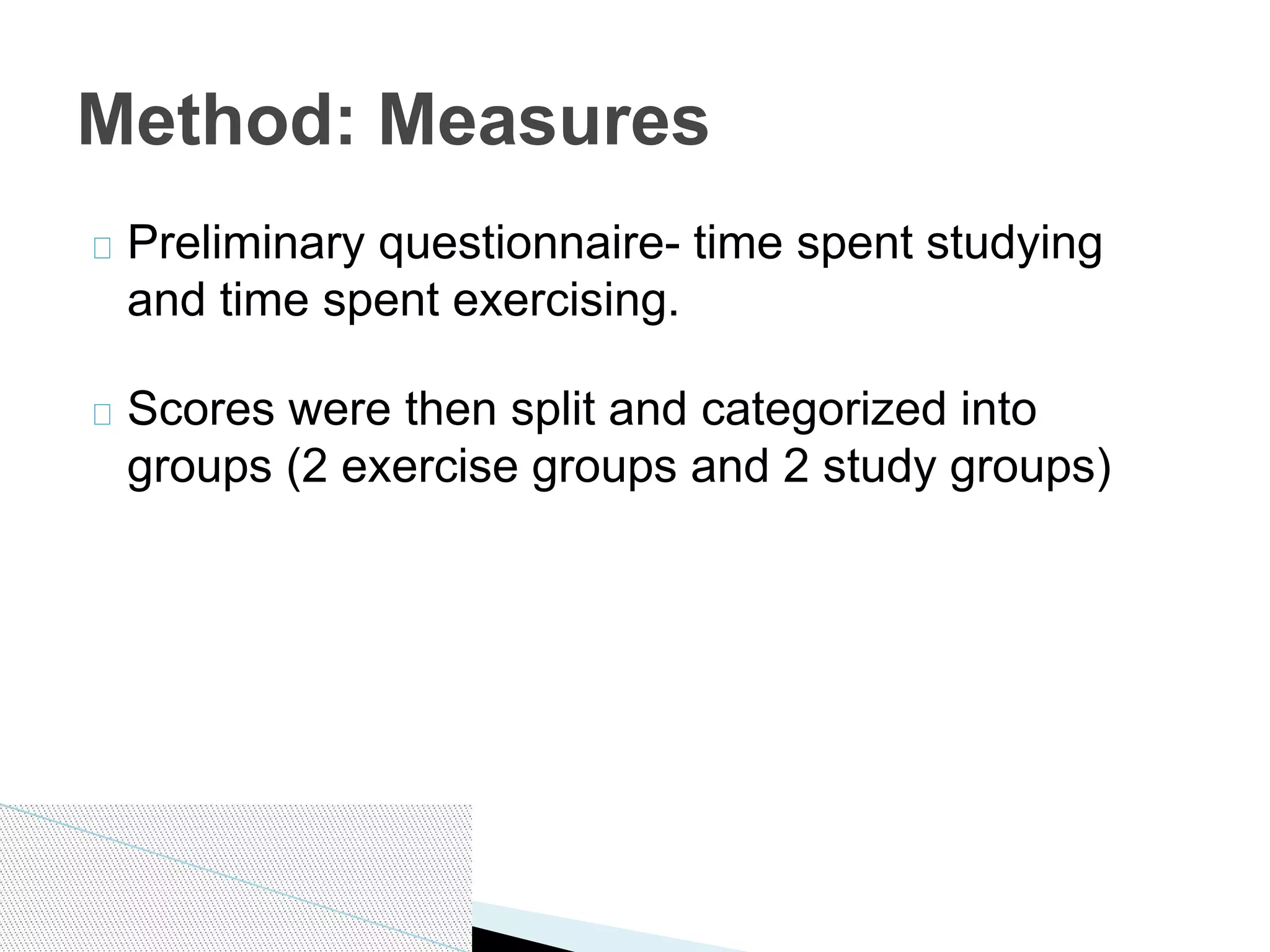 Preliminary questionnaire- time spent studying
and time spent exercising.
Scores were then split and categorized into
groups (2 exercise groups and 2 study groups)
Method: Measures
 