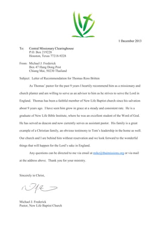 1 December 2013
To: Central Missionary Clearinghouse
P.O. Box 219228
Houston, Texas 77218-9228
From: Michael J. Frederick
Box 47 Hang Dong Post
Chiang Mai, 50230 Thailand
Subject: Letter of Recommendation for Thomas Ross Britten
As Thomas’ pastor for the past 9 years I heartily recommend him as a missionary and
church planter and am willing to serve as an advisor to him as he strives to serve the Lord in
England. Thomas has been a faithful member of New Life Baptist church since his salvation
about 9 years ago. I have seen him grow in grace at a steady and consistent rate. He is a
graduate of New Life Bible Institute, where he was an excellent student of the Word of God.
He has served as deacon and now currently serves as assistant pastor. His family is a great
example of a Christian family, an obvious testimony to Tom’s leadership in the home as well.
Our church and I are behind him without reservation and we look forward to the wonderful
things that will happen for the Lord’s sake in England.
Any questions can be directed to me via email at mike@thaimissions.org or via mail
at the address above. Thank you for your ministry.
Sincerely in Christ,
Michael J. Frederick
Pastor, New Life Baptist Church
 