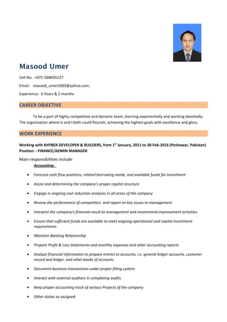 Masood Umer
Cell No: +971-568695157
Email: masood_umer2003@yahoo.com
Experience: 6 Years & 2 months
CAREER OBJECTIVE
To be a part of highly competitive and dynamic team, learning exponentially and working devotedly.
The organization where it and I both could flourish, achieving the highest goals with excellence and glory.
WORK EXPERIENCE
Working with KHYBER DEVELOPER & BUILDERS, from 1st
January, 2011 to 30-Feb-2016 (Peshawar, Pakistan)
Position: - FINANCE/ADMIN MANAGER
Main responsibilities include
Accounting:
• Forecast cash flow positions, related borrowing needs, and available funds for investment
• Assist and determining the company’s proper capital structure
• Engage in ongoing cost reduction analyses in all areas of the company
• Review the performance of competitors and report on key issues to management
• Interpret the company’s financial result to management and recommend improvement activities
• Ensure that sufficient funds are available to meet ongoing operational and capital investment
requirements
• Maintain Banking Relationship
• Prepare Profit & Loss Statements and monthly expenses and other accounting reports
• Analyze financial information to prepare entries to accounts, i.e. general ledger accounts, customer
record and ledger, and other books of accounts
• Document business transactions under proper filling system
• Interact with external auditors in completing audits
• Keep proper accounting track of various Projects of the company
• Other duties as assigned
 