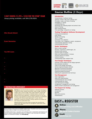 software Tester
Certification—
Foundation Level
3-day Course: $1,995 + $250 for the ISTQB®
exam
Group pricing available, call 904.278.0524.
Introduction
Fundamentals of software testing
Software context—Why does software fail?
Principles, scope, and focus of testing
Debugging vs. testing
Understanding risk
Identifying and analyzing project and product risks
Goals of testing
Basic testing process
Test psychology—viewpoints on testing
Testing Throughout Software Development
Testing and development
Early testing
Models and testing
The “V” model
Verification and validation
Test levels—unit, integration, system, acceptance
Understanding regression testing
Understanding test types
Static Techniques
What is static testing?
Reviews, inspections, walkthroughs, etc.
General review process
Common types of reviews
Roles and responsibilities in reviews
Success factors for reviews
Limits of reviews
Understanding static analysis tools
Test Design Techniques
Overview of test design and the design approach
Documentation decisions
Types of test design techniques
Human/experience-based methods
Black-box (functional) techniques
White-box (structural) techniques
Experience-based techniques
Selecting the appropriate test technique
Test Management
Team organization
Roles and responsibilities
Understanding the test manager
Understanding the tester
Test planning and strategy
Configuration management and testing
Defect/incident classification and management
Tool Support for Testing
Selection process
Introduction
Benefits
Risks and concerns
Classifications
At the conclusion of the course, the ISTQB®
Certified Tester—Foundation Level exam will be given.
The exam is held at 3:30pm on the third day of the course.
The ISTQB®
Certified Tester—Foundation Level certification exam is independently administered by the
American Software Testing Qualifications Board, Inc. (ASTQB). To learn more about this certification
program or to download the syllabus, visit www.astqb.org.
Delivered by top experts in the testing industry, Software Tester Certification—
Foundation Level is an accredited training course designed to help prepare
you for the ISTQB®
Certified Tester—Foundation Level exam. The ISTQB®
is the
only internationally accepted certification for software testing. The ISTQB®
, a
non-proprietary and non-profit organization, has granted more than 200,000
certifications in over 70 countries around the world.
Who Should Attend
The Software Tester Certification—Foundation Level training course is
appropriate for individuals who recently have entered the testing field and for
those currently seeking certification in software testing.
Exam Guarantee
Course registrants who do not pass the exam within 60 days of completing
either the online or public course will be provided with 45 days of free access
to our online eSoftware Tester Certification—Foundation Level course for
additional learning.
You Will Learn
The Software Tester Certification—Foundation Level course covers the topics
needed to prepare you for the ISTQB®
Certified Tester—Foundation Level exam:
• Fundamentals of software testing—key concepts, context, risk, goals,
process, and people issues
• Lifecycle testing—relationship of testing to development, including different
models, verification and validation, and types of testing
• Static testing—reviews, inspections, and static tools
• Test design techniques—black-box test methods, white-box testing, and
exploratory testing
• Test management—team organization, key roles and responsibilities, test
approach and planning, configuration management, defect classification and
tracking, and test reporting
• Testing tools—selection, benefits, risks, and classifications
• Test levels—system, acceptance, unit, and integration testing
Dale Perry has more than 34 years of experience in information technology as
a programmer/analyst, database administrator, project manager, development
manager, tester, and test manager. Dale’s project experience includes large
system development and conversions, distributed systems, and both web-
based and client/server applications. A professional instructor for more than
20 years, he has presented at numerous industry conferences on development
and testing. With Software Quality Engineering for 15 years, Dale has
specialized in training and consulting on testing, inspections and reviews, and
other testing and quality-related topics.
Additional instructors for this course include Lee Copeland, Rick Craig, Mike Ennis,
Conrad Fujimoto, Dawn Haynes, Claire Lohr, Gary Mogyorodi, Tauhida Parveen, Robert
Sabourin, and Ed Weller.
Instructor Spotlight
eLearning
PublicLearning
Options:
Course Outline (3 Days)
Online:
www.sqetraining.com/certification
Email:
sqeinfo@sqe.com
Phone:
888.268.8770/904.278.0524
Easyto Register
 