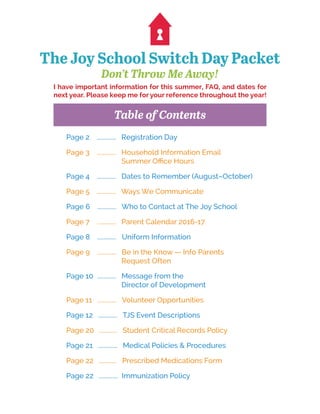 The Joy School Switch Day Packet
Don’t Throw Me Away!
Page 2 ............. Registration Day
Page 3 ............. Household Information Email
Summer Office Hours
Page 4 ............. Dates to Remember (August–October)
Page 5 ............. Ways We Communicate
Page 6 ............. Who to Contact at The Joy School
Page 7 ............. Parent Calendar 2016-17
Page 8 ............. Uniform Information
Page 9 ............. Be in the Know — Info Parents
Request Often
Page 10 ............. Message from the
Director of Development
Page 11 ............. Volunteer Opportunities
Page 12 ............. TJS Event Descriptions
Page 20 ............ Student Critical Records Policy
Page 21 ............. Medical Policies & Procedures
Page 22 ............ Prescribed Medications Form
Page 22 ............. Immunization Policy
I have important information for this summer, FAQ, and dates for
next year. Please keep me for your reference throughout the year!
Table of Contents
 