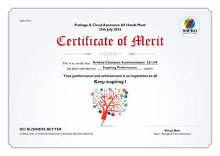 Vimal Nair
Head - Package & Cloud Assurance
wipro.com
Package & Cloud Assurance All Hands Meet
25th July 2016
Your performance and achievement is an inspiration to all
Keep inspiring !
Certificate of Merit
This is to certify that Krishna Chaitanya Koormachalam 321249
Inspiring Performancehas been awarded the award.
DO BUSINESS BETTER
CONSULTING | SYSTEM INTEGRATION | BUSINESS PROCESS SERVICES
 