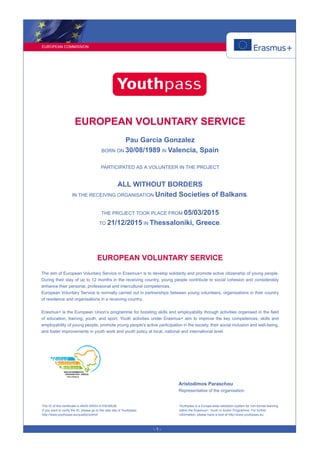 EUROPEAN COMMISSION
- 1 -
EUROPEAN VOLUNTARY SERVICE
Pau Garcia Gonzalez
BORN ON 30/08/1989 IN Valencia, Spain
PARTICIPATED AS A VOLUNTEER IN THE PROJECT
ALL WITHOUT BORDERS
IN THE RECEIVING ORGANISATION United Societies of Balkans.
THE PROJECT TOOK PLACE FROM 05/03/2015
TO 21/12/2015 IN Thessaloniki, Greece.
EUROPEAN VOLUNTARY SERVICE
The aim of European Voluntary Service in Erasmus+ is to develop solidarity and promote active citizenship of young people.
During their stay of up to 12 months in the receiving country, young people contribute to social cohesion and considerably
enhance their personal, professional and intercultural competences.
European Voluntary Service is normally carried out in partnerships between young volunteers, organisations in their country
of residence and organisations in a receiving country.
Erasmus+ is the European Union’s programme for boosting skills and employability through activities organised in the field
of education, training, youth, and sport. Youth activities under Erasmus+ aim to improve the key competences, skills and
employability of young people, promote young people's active participation in the society, their social inclusion and well-being,
and foster improvements in youth work and youth policy at local, national and international level.
Aristodimos Paraschou
Representative of the organisation
The ID of this certificate is 4N3S-2WX4-A1H5-M5JB.
If you want to verify the ID, please go to the web site of Youthpass:
http://www.youthpass.eu/qualitycontrol/
Youthpass is a Europe-wide validation system for non-formal learning
within the Erasmus+: Youth in Action Programme. For further
information, please have a look at http://www.youthpass.eu.
 