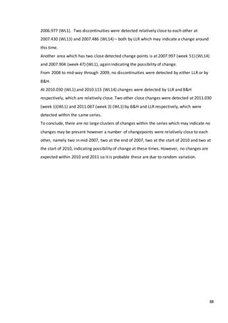 88
2006.977 (WL1). Two discontinuities were detected relatively close to each other at
2007.430 (WL13) and 2007.486 (WL14) – both by LLR which may indicate a change around
this time.
Another area which has two close detected change points is at 2007.997 (week 51) (WL14)
and 2007.904 (week 47) (WL1), again indicating the possibility of change.
From 2008 to mid-way through 2009, no discontinuities were detected by either LLR or by
B&H.
At 2010.030 (WL1) and 2010.115 (WL14) changes were detected by LLR and B&H
respectively, which are relatively close. Two other close changes were detected at 2011.030
(week 1)(WL1) and 2011.067 (week 3) (WL1) by B&H and LLR respectively, which were
detected within the same series.
To conclude, there are no large clusters of changes within the series which may indicate no
changes may be present however a number of changepoints were relatively close to each
other, namely two in mid-2007, two at the end of 2007, two at the start of 2010 and two at
the start of 2010, indicating possibility of change at these times. However, no changes are
expected within 2010 and 2011 so it is probable these are due to random variation.
 
