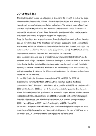 90
3.7 Conclusions
The simulation study carried out allowed us to determine the strength of each of the three
tests under certain conditions. Various scenarios were constructed with differing changes in
mean, trend, seasonal patterns, correlation and variance. The size and power of each test
was then calculated by simulating data 100 times under the same unique conditions and
determining the number of times that a changepoint was detected when no change point
was present and when a changepoint was present respectively.
Once the three tests were analysed we could determine how they would perform given the
data we have. Since two of the three tests were affected by seasonal trend, seasonal trend
was removed within the Whitelee data by modelling the data with harmonic functions. The
tests were then used on the difference series (original minus trend). The EMEP data did not
have seasonal trend and therefore tests were used on the raw series.
Local linear regression was used to estimate missing values within both the EMEP and the
Whitelee series using a small kernel bandwidth allowing us to follow the trend of each series
quite closely. Random variation (Gaussian) was added onto the trend since all the data is
normally distributed. The standard deviation of the random component was calculated by
taking the standard deviation of the difference series between the estimates for local linear
regression and the raw data.
For the EMEP data, the three tests assessed sites AT02 and GB02. For AT02, 11
discontinuities were found in total. Of the 11, there were two clusters of detected
changepoints (both containing 3 changepoints each), one cluster in 1993 and one from mid-
2005 to 2006. For site GB02 there are 3 clusters of detected changepoints. One cluster is
around mid-2006 to mid-2007 (three detected within this range). Another cluster is located
in 1991 (one at 1991.18 (week 9) and one at 1991.6 (week 31)) with another changepoint
relatively close at 1993. One more cluster lies around 2006 with one change located at
2005.9 (week 46), one at 2007.1 (week 5) and another at 2007.6 (week 31).
For the Total Phosphorus data at Whitelee, two clusters of changepoints are present. One
large cluster of 12 changepoints were detected in 2007, two at the start of 2007 and ten in
the middle of 2007. Another cluster of 3 changepoints are in mid-2009.
 