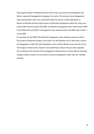 91
Total organic carbon at Whitelee did not seemto have any clusters of changepoints but
rather a spread of changepoints throughout the series. The only two close changepoints
were located within 2011, one at 2011.067 (week 3) and one at 2011.030 (week 1).
Nitrate at Whitelee had two large clusters of detected changepoints within the series, one
around 2007 and one around mid-2009. 13 detected changepoints were found around 2007,
5 late 2006 and 8 early 2007. 4 changepoints were located around mid-2009 and a further 1
in late 2009.
To conclude, for the EMEP data detected changepoints were relatively spread out with a
few clusters of detected changes in the series. For the Whitelee series, there were clusters
of changepoints in both the Total Phosphorus series and the Nitrate series, but not for the
Total Organic Carbon series, however from preliminary analysis this was to be expected.
This similarity in the location of the changepoints indicates that it is likely that the detected
changes at these clusters are very likely to truly be changepoints rather than the methods
variation.
 