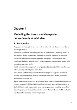92
Chapter 4
Modelling the trends and changes in
determinands at Whitelee
4.1 Introduction
The purpose of this chapter is to model our time series data with the use of a number of
modelling techniques.
Information gained from previous chapters can be used within our modelling process to
help build our models, making them a better fit to the data. The use of an 𝑖𝑛𝑑𝑖𝑐𝑎𝑡𝑜𝑟
function for example to indicate a changepoint, used within Chapter 2 for our BACI
modelling and adjusted within Chapter 3 using changepoint analysis, can be used to help
our models move more freely.
Models built within this chapter will be compared and contrasted with the use of various
criteria, allowing us to adapt and refine then.
These models will be built logically with the use of this previously gained information,
including parameters that we know are likely to add value to our models, rather than
building from the ground up.
Several modelling techniques may be considered while analysing the various time series of
the three variables TP, TOC and NO2. One of the techniques which will be considered is
GAMs. GAMs are made of parametric terms and non-parametric smoothing terms. This
allows for parametric characteristics with the benefit of smooth terms – GAMs are flexible
and effective for conducting nonlinear regression.
 