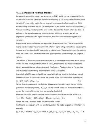 93
4.1.1 Generalised Additive Models
For generalised additive models, we assume 𝜇𝑖 = 𝐸( 𝑌𝑖) and 𝑌𝑖~ some exponential family
distribution (in this case, they are normally distributed). 𝑌𝑖 can be regarded as our response
variable, 𝑋 is our model matrix for any parametric components of our model and 𝛽 the
corresponding parameter vector. 𝑓𝑖 𝑠 are regarded as our smooth functions of covariates 𝑥 𝑘.
Various smoothing functions can be used and the basis can be chosen, where the 𝑏𝑎𝑠𝑖𝑠 is
defined as the type of smoothing function we use. Within our analysis, we will use
regression splines and cubic regression splines, the latter when representing seasonal
variation.
Representing a smooth function via regression splines requires that 𝑓 be represented in
such a way that it becomes a linear model, whereas representing a smooth via a cubic spline
is made up of sections of cubic polynomial to make a curve. These sections that the sections
meet are called 𝑘𝑛𝑜𝑡𝑠 and must be chosen, typically evenly spaced through the range of 𝑥
values.
The number of 𝑘𝑛𝑜𝑡𝑠 chosen essentially allows us to control how smooth we would like to
model our data. The higher the number of 𝑘𝑛𝑜𝑡𝑠, the smoother our model will become.
Ideally we would like our spline estimate of 𝑓 defined as 𝑓̂ to be as close to 𝑓as possible
and thus choose a smoothing parameter that allows us to do this.
Essentially a GAM is a generalized linear model with a linear predictor including a sum of
smooth functions of covariates, where the general model structure can be explained by:
𝑦𝑖 = 𝛽𝑋𝑖 + ∑ 𝑓𝑘( 𝑥 𝑘𝑖)+ 𝜖𝑖
𝑚
𝑘=1 (4.1)
Where 𝛽 are the parametric coefficients, 𝑋𝑖is a row of the model matrix for any strictly
parametric model components, 𝑓𝑘( 𝑥 𝑘𝑖)s are the smooth terms and there are 𝑚 of these.
𝜖𝑖s are the errors, which in our case are normally distributed.
However the model may also include interaction terms and factors and be in the form:
𝑦𝑖𝑗 = 𝛽𝑋𝑖 + 𝐹𝑎𝑐𝑡𝑜𝑟𝑗 + ∑ 𝑓𝑘( 𝑥 𝑘𝑖)+𝑚
𝑘=1 ∑ 𝑓𝑟(𝑥 𝑟𝑖, 𝑥(𝑟+1)𝑖)𝑙
𝑟=1 + 𝜖𝑖 (4.2)
Where we have 𝑙 bivariate terms and a factor with 𝑗 levels.
Coefficients can also vary with one another such that the model is specified in the form, for
example:
𝑦𝑖𝑗 = 𝛽𝑋𝑖 + 𝐹𝑎𝑐𝑡𝑜𝑟𝑗 + 𝑓1( 𝑥1𝑖). 𝐹𝑎𝑐𝑡𝑜𝑟𝑗 + 𝑓2( 𝑥2𝑖) + 𝑓3( 𝑥1𝑖, 𝑥2𝑖) + 𝑓4( 𝑥3𝑖). 𝑥4𝑖 + 𝜖𝑖 (4.3)
 