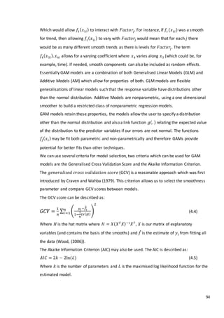94
Which would allow 𝑓1( 𝑥1𝑖) to interact with 𝐹𝑎𝑐𝑡𝑜𝑟𝑗. For instance, if 𝑓1(𝑥1𝑖) was a smooth
for trend, then allowing 𝑓1( 𝑥1𝑖) to vary with 𝐹𝑎𝑐𝑡𝑜𝑟𝑗 would mean that for each 𝑗 there
would be as many different smooth trends as there is levels for 𝐹𝑎𝑐𝑡𝑜𝑟𝑗. The term
𝑓4( 𝑥3𝑖). 𝑥4𝑖 allows for a varying coefficient where 𝑥4 varies along 𝑥3 (which could be, for
example, time). If needed, smooth components can also be included as random effects.
Essentially GAMmodels are a combination of both Generalised Linear Models (GLM) and
Additive Models (AM) which allow for properties of both. GLM models are flexible
generalisations of linear models such that the response variable have distributions other
than the normal distribution. Additive Models are nonparametric, using a one dimensional
smoother to build a restricted class of nonparametric regression models.
GAM models retain these properties, the models allow the user to specify a distribution
other than the normal distribution and also a link function 𝑔(. ) relating the expected value
of the distribution to the predictor variables if our errors are not normal. The functions
𝑓𝑗( 𝑥 𝑖)may be fit both parametric and non-parametrically and therefore GAMs provide
potential for better fits than other techniques.
We can use several criteria for model selection, two criteria which can be used for GAM
models are the Generalised Cross Validation Score and the Akaike Information Criterion.
The 𝑔𝑒𝑛𝑒𝑟𝑎𝑙𝑖𝑠𝑒𝑑 𝑐𝑟𝑜𝑠𝑠 𝑣𝑎𝑙𝑖𝑑𝑎𝑡𝑖𝑜𝑛 𝑠𝑐𝑜𝑟𝑒 (GCV) is a reasonable approach which was first
introduced by Craven and Wahba (1979). This criterion allows us to select the smoothness
parameter and compare GCV scores between models.
The GCV score can be described as:
𝐺𝐶𝑉 =
1
𝑛
∑ (
𝑦𝑖 −𝑓̂𝑖
̂
1−
1
𝑛
𝑡𝑟( 𝐻)
)
2
𝑛
𝑖=1 (4.4)
Where 𝐻 is the hat matrix where 𝐻 = 𝑋( 𝑋 𝑇
𝑋)−1
𝑋 𝑇
, 𝑋 is our matrix of explanatory
variables (and contains the basis of the smooths) and 𝑓̂ is the estimate of 𝑦𝑖 from fitting all
the data (Wood, (2006)).
The Akaike Information Criterion (AIC) may also be used. The AIC is described as:
𝐴𝐼𝐶 = 2𝑘 − 2ln(𝐿) (4.5)
Where 𝑘 is the number of parameters and 𝐿 is the maximised log likelihood function for the
estimated model.
 