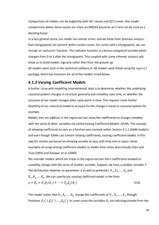 95
Comparisons of models can be judged by both AIC values and GCV scores. Any model
comparisons where these values are close, an ANOVA based on an F-test can be used as a
deciding factor
In a less general sense, our model has normal errors and we know from previous analysis
that changepoints are present within certain series. For series with a changepoint, we can
include an 𝑖𝑛𝑑𝑖𝑐𝑎𝑡𝑜𝑟 function. The indicator function is a binary categorical variable which
changes from 0 to 1 after the changepoint. This coupled with some informal analysis will
allow us to build models logically rather than from the ground up.
All models were built in the statistical software 𝑅. All models were fitted using the 𝑚𝑔𝑐𝑣()
package, which has functions for all of the models listed below.
4.1.2 Varying Coefficient Models
A further issue with modelling environmental data is to determine whether the underlying
seasonal pattern changes in structure generally and smoothly over time, or whether the
structure of our model changes after some point in time. This requires some further
flexibility of our statistical model to account for the change in trend or seasonal pattern for
example.
Models that are additive in the regressors but allow the coefficients to change smoothly
with the value of other variables are called Varying Coefficient Models (VCM). The concept
of allowing coefficients to vary as a function was covered within Section 4.1.1 (GAM models)
and even though GAMs can contain varying coefficients, varying coefficient models in this
specific section are based on allowing variable to vary with time and or space. Some
examples of using varying coefficient models to model time series data include Chen and
Tsay (1993) and Zonqwu et al. (2000).
We consider models which are linear in the regressors but their coefficients allowed to
smoothly change with the value of another variable. Suppose we have a random variable 𝑌.
The distribution depends on parameter 𝜂 as well as predictors 𝑋1, 𝑋2, …, 𝑋 𝑝 and
𝑅1, 𝑅2 …, 𝑅 𝑝. We can specify our varying coefficient model in the form
𝜂 = 𝛽0 + 𝑋1 𝛽1( 𝑅1)+ ⋯+ 𝑋 𝑝 𝛽 𝑝( 𝑅1) (4.6)
This model states that 𝑅1, 𝑅2 … , 𝑅 𝑝 change the coefficients of 𝑋1, 𝑋2, …, 𝑋 𝑛 through
functions 𝛽1( ), 𝛽2( )… , , 𝛽 𝑝( ). In some cases the variables 𝑅𝑗 are indistinguishable from the
 
