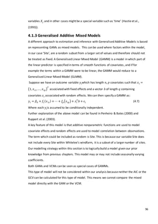 96
variables 𝑋𝑗 and in other cases might be a special variable such as ‘time’ (Hastie et al.,
(1993)).
4.1.3 Generalised Additive Mixed Models
A different approach to estimation and inference with Generalised Additive Models is based
on representing GAMs as mixed models. This can be used where factors within the model,
in our case ‘Site’, are a random subset from a larger set of values and therefore should not
be treated as fixed. A Generalised Linear Mixed Model (GAMM) is a model in which part of
the linear predictor is specified in terms of smooth functions of covariates, and if for
example the terms within a GAMM were to be linear, the GAMM would reduce to a
Generalised Linear Mixed Model (GLMM).
Suppose we have an outcome variable 𝑦𝑖which has length 𝑛, 𝑝 covariates such that 𝑥 𝑖 =
(1, 𝑥 𝑖1,… , 𝑥 𝑖𝑝)
𝑇
associated with fixed effects and a vector 𝑏 of length 𝑞 containing
covariates 𝑧𝑖 associated with random effects. We can then specify a GAMM as:
𝑦𝑖 = 𝛽0 + 𝑓1( 𝑥1𝑖) + ⋯ + 𝑓𝑝(𝑥 𝑖𝑝) + 𝑧𝑖
𝑇
𝑏 + 𝜖𝑖 (4.7)
Where each 𝑦𝑖is assumed to be conditionally independent.
Further explanation of the above model can be found in Penheiro & Bates (2000) and
Ruppert et al. (2003).
A key feature of this model is that additive nonparametric functions are used to model
covariate effects and random effects are used to model correlation between observations.
The term which could be included as random is Site. This is because our variable Site does
not include every Site within Whitelee’s windfarm, it is a subset of a larger number of sites.
Our modelling strategy within this section is to logically build a model given our prior
knowledge from previous chapters. This model may or may not include seasonally varying
coefficients.
Both GAMs and VCMs can be seen as special cases of GAMMs.
This type of model will not be considered within our analysis because neither the AIC or the
GCV can be calculated for this type of model. This means we cannot compare the mixed
model directly with the GAM or the VCM.
 