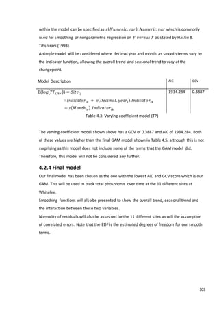 103
within the model can be specified as 𝑠( 𝑁𝑢𝑚𝑒𝑟𝑖𝑐. 𝑣𝑎𝑟). 𝑁𝑢𝑚𝑒𝑟𝑖𝑐. 𝑣𝑎𝑟 which is commonly
used for smoothing or nonparametric regression on 𝑌 𝑣𝑒𝑟𝑠𝑢𝑠 𝑋 as stated by Hastie &
Tibshirani (1993).
A simple model will be considered where decimal year and month as smooth terms vary by
the indicator function, allowing the overall trend and seasonal trend to vary at the
changepoint.
Table 4.3: Varying coefficient model (TP)
The varying coefficient model shown above has a GCV of 0.3887 and AIC of 1934.284. Both
of these values are higher than the final GAM model shown in Table 4.5, although this is not
surprising as this model does not include some of the terms that the GAM model did.
Therefore, this model will not be considered any further.
4.2.4 Final model
Our final model has been chosen as the one with the lowest AIC and GCV score which is our
GAM. This will be used to track total phosphorus over time at the 11 different sites at
Whitelee.
Smoothing functions will also be presented to show the overall trend, seasonal trend and
the interaction between these two variables.
Normality of residuals will also be assessed for the 11 different sites as will the assumption
of correlated errors. Note that the EDF is the estimated degrees of freedom for our smooth
terms.
Model Description AIC GCV
E(log(𝑇𝑃𝑖𝑗𝑘𝑟)) = 𝑆𝑖𝑡𝑒𝑖𝑗
∶ 𝐼𝑛𝑑𝑖𝑐𝑎𝑡𝑜𝑟𝑖𝑘 + 𝑠( 𝐷𝑒𝑐𝑖𝑚𝑎𝑙. 𝑦𝑒𝑎𝑟𝑖).𝐼𝑛𝑑𝑖𝑐𝑎𝑡𝑜𝑟𝑖𝑘
+ 𝑠( 𝑀𝑜𝑛𝑡ℎ𝑖𝑟). 𝐼𝑛𝑑𝑖𝑐𝑎𝑡𝑜𝑟𝑖𝑘
1934.284 0.3887
 
