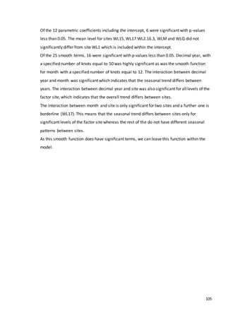 105
Of the 12 parametric coefficients including the intercept, 6 were significant with p-values
less than 0.05. The mean level for sites WL15, WL17 WL2.16.3, WLM and WLQ did not
significantly differ from site WL1 which is included within the intercept.
Of the 25 smooth terms, 16 were significant with p-values less than 0.05. Decimal year, with
a specified number of knots equal to 50 was highly significant as was the smooth function
for month with a specified number of knots equal to 12. The interaction between decimal
year and month was significant which indicates that the seasonal trend differs between
years. The interaction between decimal year and site was also significant for all levels of the
factor site, which indicates that the overall trend differs between sites.
The interaction between month and site is only significant for two sites and a further one is
borderline (WL17). This means that the seasonal trend differs between sites only for
significant levels of the factor site whereas the rest of the do not have different seasonal
patterns between sites.
As this smooth function does have significant terms, we can leave this function within the
model.
 