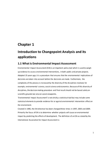 1
Chapter 1
Introduction to Changepoint Analysis and its
applications
1.1 What is Environmental Impact Assessment
Environmental Impact Assessment (EIA) is an important policy tool which is used to weigh
up evidence to assess environmental interventions, in both public and private projects.
Adopted 25 years ago, it is a procedure that ensures that the environmental implications of
decisions are taken into account before the decisions are made. Furthermore, the
complexity of the process is increased by the diversity of the disciplines involved, for
example, environmental science, social science and economics. Because of this diversity of
disciplines, the decision making procedure and final result should not be based solely on
scientific grounds but also on social viewpoints.
‘Environmental Impact Assessment’ is not strictly a statistical tool but may include some
statistical elements to provide evidence for or against environmental intervention effect on
the environment.
Created in 1985, the EIA directive has been changed three times in 1997, 2003 and 2009.
Primarily the focus of EIA is to determine whether projects will cause an environmental
impact by predicting the effects of development. The definition of an EIA as stated by the
International Association for Impact Assessment is:
 