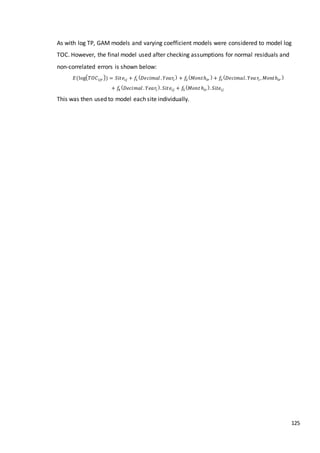 125
As with log TP, GAM models and varying coefficient models were considered to model log
TOC. However, the final model used after checking assumptions for normal residuals and
non-correlated errors is shown below:
𝐸(log( 𝑇𝑂𝐶𝑖𝑗𝑟)) = 𝑆𝑖𝑡𝑒𝑖𝑗 + 𝑓1
( 𝐷𝑒𝑐𝑖𝑚𝑎𝑙 . 𝑌𝑒𝑎𝑟𝑖
) + 𝑓2
( 𝑀𝑜𝑛𝑡ℎ𝑖𝑟
) + 𝑓3
( 𝐷𝑒𝑐𝑖𝑚𝑎𝑙. 𝑌𝑒𝑎 𝑟𝑖 , 𝑀𝑜𝑛𝑡ℎ𝑖𝑟
)
+ 𝑓4
( 𝐷𝑒𝑐𝑖𝑚𝑎𝑙 . 𝑌𝑒𝑎𝑟𝑖
). 𝑆𝑖𝑡𝑒𝑖𝑗 + 𝑓5
( 𝑀𝑜𝑛𝑡 ℎ𝑖𝑟
). 𝑆𝑖𝑡𝑒𝑖𝑗
This was then used to model each site individually.
 