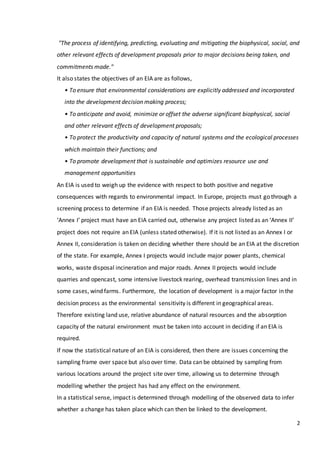 2
"The process of identifying, predicting, evaluating and mitigating the biophysical, social, and
other relevant effects of development proposals prior to major decisions being taken, and
commitments made."
It also states the objectives of an EIA are as follows,
• To ensure that environmental considerations are explicitly addressed and incorporated
into the development decision making process;
• To anticipate and avoid, minimize or offset the adverse significant biophysical, social
and other relevant effects of development proposals;
• To protect the productivity and capacity of natural systems and the ecological processes
which maintain their functions; and
• To promote development that is sustainable and optimizes resource use and
management opportunities
An EIA is used to weigh up the evidence with respect to both positive and negative
consequences with regards to environmental impact. In Europe, projects must go through a
screening process to determine if an EIA is needed. Those projects already listed as an
‘Annex I’ project must have an EIA carried out, otherwise any project listed as an ‘Annex II’
project does not require an EIA (unless stated otherwise). If it is not listed as an Annex I or
Annex II, consideration is taken on deciding whether there should be an EIA at the discretion
of the state. For example, Annex I projects would include major power plants, chemical
works, waste disposal incineration and major roads. Annex II projects would include
quarries and opencast, some intensive livestock rearing, overhead transmission lines and in
some cases, wind farms. Furthermore, the location of development is a major factor in the
decision process as the environmental sensitivity is different in geographical areas.
Therefore existing land use, relative abundance of natural resources and the absorption
capacity of the natural environment must be taken into account in deciding if an EIA is
required.
If now the statistical nature of an EIA is considered, then there are issues concerning the
sampling frame over space but also over time. Data can be obtained by sampling from
various locations around the project site over time, allowing us to determine through
modelling whether the project has had any effect on the environment.
In a statistical sense, impact is determined through modelling of the observed data to infer
whether a change has taken place which can then be linked to the development.
 