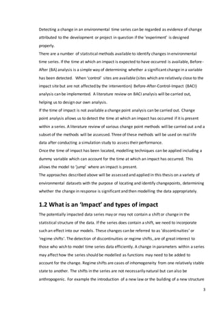 3
Detecting a change in an environmental time series can be regarded as evidence of change
attributed to the development or project in question if the ‘experiment’ is designed
properly.
There are a number of statistical methods available to identify changes in environmental
time series. If the time at which an impact is expected to have occurred is available, Before-
After (BA) analysis is a simple way of determining whether a significant change in a variable
has been detected. When ‘control’ sites are available (sites which are relatively close to the
impact site but are not affected by the intervention) Before-After-Control-Impact (BACI)
analysis can be implemented. A literature review on BACI analysis will be carried out,
helping us to design our own analysis.
If the time of impact is not available a change point analysis can be carried out. Change
point analysis allows us to detect the time at which an impact has occurred if it is present
within a series. A literature review of various change point methods will be carried out and a
subset of the methods will be assessed. Three of these methods will be used on real life
data after conducting a simulation study to assess their performance.
Once the time of impact has been located, modelling techniques can be applied including a
dummy variable which can account for the time at which an impact has occurred. This
allows the model to ‘jump’ where an impact is present.
The approaches described above will be assessed and applied in this thesis on a variety of
environmental datasets with the purpose of locating and identify changepoints, determining
whether the change in response is significant and then modelling the data appropriately.
1.2 What is an ‘Impact’ and types of impact
The potentially impacted data series may or may not contain a shift or change in the
statistical structure of the data. If the series does contain a shift, we need to incorporate
such an effect into our models. These changes can be referred to as ‘discontinuities’ or
‘regime shifts’. The detection of discontinuities or regime shifts, are of great interest to
those who wish to model time series data efficiently. A change in parameters within a series
may affect how the series should be modelled as functions may need to be added to
account for the change. Regime shifts are cases of inhomogeneity from one relatively stable
state to another. The shifts in the series are not necessarily natural but can also be
anthropogenic. For example the introduction of a new law or the building of a new structure
 
