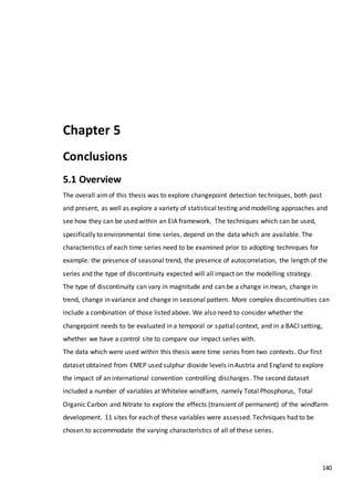 140
Chapter 5
Conclusions
5.1 Overview
The overall aimof this thesis was to explore changepoint detection techniques, both past
and present, as well as explore a variety of statistical testing and modelling approaches and
see how they can be used within an EIA framework. The techniques which can be used,
specifically to environmental time series, depend on the data which are available. The
characteristics of each time series need to be examined prior to adopting techniques for
example: the presence of seasonal trend, the presence of autocorrelation, the length of the
series and the type of discontinuity expected will all impact on the modelling strategy.
The type of discontinuity can vary in magnitude and can be a change in mean, change in
trend, change in variance and change in seasonal pattern. More complex discontinuities can
include a combination of those listed above. We also need to consider whether the
changepoint needs to be evaluated in a temporal or spatial context, and in a BACI setting,
whether we have a control site to compare our impact series with.
The data which were used within this thesis were time series from two contexts. Our first
dataset obtained from EMEP used sulphur dioxide levels in Austria and England to explore
the impact of an international convention controlling discharges. The second dataset
included a number of variables at Whitelee windfarm, namely Total Phosphorus, Total
Organic Carbon and Nitrate to explore the effects (transient of permanent) of the windfarm
development. 11 sites for each of these variables were assessed. Techniques had to be
chosen to accommodate the varying characteristics of all of these series.
 