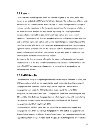 141
5.2 Results
Of the tests which were explored within the first few chapters of the thesis, three were
chosen to use on both the EMEP and the Whitelee datasets. The performance of these tests
was assessed in a simulation study where the type of change (change in mean, change in
variance etc.), the magnitude of the change, the correlation, the variance and whether or
not a seasonal trend was present were varied. By varying and changing the model
characteristics we were able to determine which tests worked best under certain
conditions. To summarise, all three tests worked well under different conditions. Our first
test, Local linear regression, worked well when a mean change was present however the
size of the test was affected by both correlation and seasonal trend. Barry and Hartigans
algorithm worked extremely well but the size of the test was drastically affected by the
presence of seasonal trend. Binary segmentation worked well under all conditions, even
when seasonal trend and correlation were present.
Since two of the three tests were affected by the presence of seasonal trend, harmonic
functions were fit to the data and difference series were calculated for the Whitelee time
series. The EMEP series were weekly averages so seasonal trend was weak and no
alterations were needed.
5.3 EMEP Results
Two series were analysed using changepoint detection techniques from EMEP. Firstly, site
AT02 was analysed which is a site located at the south eastern tip of Austria. In total, 11
changepoints were detected, 3 by LLR, 5 by B&H and 3 by BSM. One cluster of 3
changepoints were located in 2003 and another three around the end of 2005.
Analysis on GB02 resulted in a total of 12 changepoints, three were detected by LLR, 4 by
B&H and 5 by BSM. Detected changepoints were relatively spread out with no clustering.
Two separate changepoints by two separate methods (B&H and BSM) detected
changepoints around half way through 1996.
From the analysis on GB02, there does not seem to be any evidence to suggest any
changepoints exist. There is possibly a changepoint mid 2006 as two changepoints were
detected there however as all other detected changepoints are spread out results do not
suggest a significant change in model trend. It is possible that changepoints are located in
 