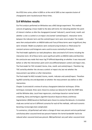142
the AT02 time series, either in 2003 or at the end of 2005 as two separate clusters of
changepoints were located around these times.
5.4 Whitelee results
Our first analysis performed on Whiteelee was a BACI design experiment. This method
consists of applying a linear model to the data with terms for indicating whether the point
of interest is before or after the changepoint (named ‘indicator’), overall trend, month and
whether a site is a control or an impact site (named ‘control/impact’). Interaction terms
between the indicator term and the control/impact term were also included. The models
were then analysed within an ANOVA table and if any of these terms were insignificant, they
were removed. Model assumptions were analysed using residuals vs. fitted values for
constant variance and histograms were used to assess normality of residuals.
The final model applied to our total phosphorus data consisted of all 5 terms including the
interaction term. All of these terms were significant within an ANOVA table and therefore
the conclusion was made that mean log TP differed depending on whether it was measured
before or after the intervention point and it also differed between control and impact sites.
The final model for TOC included 3 terms, time, month and control/impact. Therefore log
TOC varied by whether the site was a control or impact site, but not whether the
measurement was before or after intervention.
The final model for NO2 included 3 terms, month, indicator and control/impact. Therefore
log NO2 varied by site and depended on whether the measurement was before or after
intervention.
Chapter 3 consisted of a review of various changepoint detection techniques. Of the
techniques reviewed, three were chosen to analyse our datasets for both the EMEP data
and the Whitelee data. Local linear regression, a technique based on normal kernel
smoothing, Barry and Hartigans algorithm based on Bayesian theory and Binary
Segmentation (BSM) based on likelihood were chosen to analyse the datasets. A simulation
study was carried out on 6 different scenarios for each of the methods, with each scenario
becoming increasingly more complicated.
To summarise, LLR performed well when a change of mean was present and also performed
satisfactory when seasonal trend was present however the kernel bandwidth had to be
reduced when seasonal trend was present. B&H performed very well when seasonal trend
 