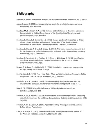 146
Bibliography
Abraham, B. (1980). Intervention analysis and multiple time series. Biometrika, 67(1), 73–78.
Alexandersson, H. (1986). A homogeneity test applied to precipitation data. Journal of
Climatology, 6(6), 661–675.
Bagshaw, M., & Johnson, R. A. (1975). Variance on the Influence of Reference Values and
Estimated ARL of CUSUM Tests. Journal of the Royal Statistical Society. Series B
(Methodological), 37(3), 413–420.
Beaulieu, C., Chen, J., & Sarmiento, J. L. (2012). Change-point analysis as a tool to detect
abrupt climate variations. Philosophical Transactions of the Royal Society A:
Mathematical, Physical and Engineering Sciences, 370(1962), 1228–1249.
Beaulieu, C., Ouarda, T. B. M. J., & Seidou, O. (2010). A Bayesian normal homogeneity test
for the detection of artificial discontinuities in climatic series. International Journal of
Climatology, 30(15), 2342–2357.
Beaulieu, C., Sarmiento, J. L., Fletcher, S. E., Chen, J., & Medvigy, D. (2012). Identification
and characterization of abrupt changes in the land uptake of carbon. Global
Biogeochemical Cycles, 26(1).
Bender, E. A., Case, T. J., & Gilpin, M. E. (1984). Perturbation experiments in community
ecology: theory and practice. Ecology.
Bernhardson, C. S. (1975). Type I Error Rates When Multiple Comparison Procedures Follow
a Significant F Test of ANOVA. Biometrics, 31(1), 229–232.
Bernstein, B. B., & Zalinski, J. (1983). Optimum sampling design and power tests for
environmental biologists. Journal of Environmental Management, 16(1), 35–43.
Boland, P.J. (1984) A biographical glimpse of WilliamSealy Gosset. American
Statistician, 38(3), 179–183.
Bowman, A. W., & Azzalini, A. (2003). Computational aspects of nonparametric smoothing
with illustrations from the sm library. Computational Statistics and Data Analysis, 42(4),
545–560.
Bowman, A. W., & Azzalini, A. (2006). Applied Smoothing Techniques for Data Analysis.
Oxford Science Publications.
Chen, R. & Tsay, R. S. (1993). Functional-coefficient autoregressive models. Journal of
the American Statistical Association, 88(421):298–308.
 