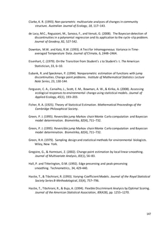 147
Clarke, K. R. (1993). Non-parametric multivariate analyses of changes in community
structure. Australian Journal of Ecology, 18, 117–143.
de Lacy, M.C., Reguzzoni, M., Sanoso, F., and Venuti, G. (2008). The Bayesian detection of
discontinuities in a polynomial regression and its application to the cycle-slip problem.
Journal of Geodesy, 82, 527-542.
Downton, M.W. and Katz, R.W. (1993). A Test for Inhomogeneous Variance in Time-
averaged Temperature Data. Journal of Climate, 6, 2448–2464.
Eisenhart, C. (1979). On the Transition from Student's z to Student's t. The American
Statistician, 33, 6–10.
Eubank, R. and Speckman, P. (1994). Nonparametric estimation of functions with jump
discontinuities. Change point problems. Institute of Mathematical Statistics Lecture
Note Series, 23, 130-144.
Ferguson, C. A., Carvalho, L., Scott, E. M., Bowman, A. W., & Kirika, A. (2008). Assessing
ecological responses to environmental change using statistical models. Journal of
Applied Ecology, 45(1), 193–203.
Fisher, R. A. (1925). Theory of Statistical Estimation. Mathematical Proceedings of the
Cambridge Philosophical Society.
Green, P. J. (1995). Reversible jump Markov chain Monte Carlo computation and Bayesian
model determination. Biometrika, 82(4), 711–732.
Green, P. J. (1995). Reversible jump Markov chain Monte Carlo computation and Bayesian
model determination. Biometrika, 82(4), 711–732.
Green, R.H. (1979). Sampling design and statistical methods for environmental biologists.
Wiley, New York.
Gregoire, G., & Hamrouni, Z. (2002). Change point estimation by local linear smoothing.
Journal of Multivariate Analysis, 83(1), 56–83.
Hall, P. and Titterington, D.M. (1992). Edge preserving and peak-preserving
smoothing. Technometrics, 34, 429-440.
Hastie, T., & Tibshirani, R. (1993). Varying-Coefficient Models. Journal of the Royal Statistical
Society Series B-Methodological, 55(4), 757–796.
Hastie, T., Tibshirani, R., & Buja, A. (1994). Flexible Discriminant Analysis by Optimal Scoring.
Journal of the American Statistical Association, 89(428), pp. 1255–1270.
 