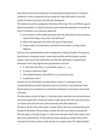 4
may affect the time series variables by increasing or decreasing the mean for some given
variable for a short or long period of time, change the slope of the trend, or cause the
variable of interest to be more noisy after the change point.
The methods we wish to use depend on the design of the study. There are different ways of
determining whether an impact has occurred and its magnitude, dependent on the data we
have. It is therefore in our interests to determine:
1.) Can we detect a shift in model parameters after this intervention; do the parameters
revert to their original values after a period of time?
2.) What is the magnitude of the shift at the point of intervention?
3.) Is there evidence of trends before and after this intervention; are these trends
different?
The time series could potentially contain a combination of steps and trends. The steps may
be permanent or temporary jumps in mean values and they could be abrupt or gradual
changes. There may also be trends before and after this intervention, disrupted by the
intervention itself. These regime shifts could therefore consist of:
 A shift in the mean from 𝜇1 to some other values 𝜇2 …. . 𝜇 𝑛
 A change in regression (slope)
 The standard deviation could shift from 𝜎1 to some other value
 A combination of all 3
Examples of such interventions are shown below in Figure 1.1 showing the series
schematically before and after intervention with no variability or seasonal trends. Trends
that are present are assumed to be caused by the intervention, not by natural cyclic trends
in the data.
The three plots on the left of Figure 1.1 show that shifts in which the series do not decrease
back to the original value. The top left shows a simple abrupt shift in the mean value, there
is no trend in this series the mean of the series only shifts after intervention.
The plot on the left in the centre shows an abrupt shift as well as an increasing linear trend.
The plot on the bottom left also shows an abrupt shift, but a non-linear increasing trend.
The three plots on the right of Figure 1.1 show series that revert back to their original mean
value after a period of time. The top right plot shows a temporary change in mean which
increases for one time unit then reverts abruptly to its original value. The middle right plot
 