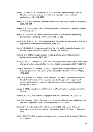 148
Hewitt, J. E., Thrush, S. E., & Cummings, V. J. (2001). Assessing environmental impacts:
Effects of spatial and temporal variability at likely impact scales. Ecological
Applications, 11(5), 1502–1516.
Hinkley, D. V. (1969). Inference about the Intersection in Two-Phase Regression. Biometrika,
56(3), 495–504.
Hinkley, D. V. (1970) Inference About the Change-Point in a Sequence of Random Variables.
Biometrika, 57, 1-17.
Hipel, K.W. &McLeod, A.I. (1989). Intervention analysis in environmental engineering.
Environmental Monitoring and Assessment, 13, 185-201.
Hirsch, R. M., & Slack, J. R. (1984). A Nonparametric Trend Test for Seasonal Data With Serial
Dependence. Water Resources Research, 20(6), 727–732.
Hogan, T. D. (1984). An intervention analysis of the effects of legalized abortion upon U.S.
fertility. Population Research and Policy Review, 3(3), 201–218.
Hurlbert, S. H. (1984). Pseudoreplication and design of ecological field experiments.
Ecological Monographs, 54(2), 187–211.
Inclan, & Tiao, G. C. (1994). Use of cumulative sums of squares for retrospective detection of
changes of variance. Journal of the American Statistical Association, 89(427), 913–923.
Killick, R., Fearnhead, P., & Eckley, I. A. (2012). Optimal detection of changepoints with a
linear computational cost. Journal of the American Statistical Association, 107(500),
1590–1598.
Knott, N. A., Aulbury, J. P., Brown, T. H., & Johnston, E. L. (2009). Contemporary ecological
threats from historical pollution sources: Impacts of large-scale resuspension of
contaminated sediments on sessile invertebrate recruitment. Journal of Applied
Ecology, 46(4), 770–781.
Lepage, Y. (1971). A combination of Wilcoxon’s and Ansari-Bradley’s statistics. Biometrika,
58, 213–217.
Lombard, F. (1987). Rank tests for changepoint problems. Biometrika, 74(3), 615–624.
Lund, R. and Reeves, J. (2002). Detection of Undocumented Changepoints: A Revision of the
Two-Phase Regression Model. Journal of climate, 15, 2547-2554.
Marchant, P. G. F., Stooksbury, D. E., & Seymour, L. (2008). Methods for starting the
detection of undocumented multiple changepoints. Journal of Climate, 21(18), 4887–
4899.
Muller, H.G. (1992). Change-points in nonparametric regression analysis. Annals of Statistics,
20(2), 737–761.
 