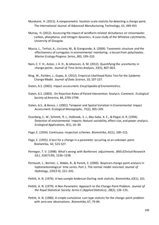 149
Murakami, H. (2011). A nonparametric location-scale statistic for detecting a change point.
The International Journal of Advanced Manufacturing Technology, 61, 449-455
Murray, H. (2012). Assessing the impact of windfarm-related disturbance on streamwater
carbon, phosphorus and nitrogen dynamics. A case study of the Whitelee catchments,
University of Glasgow.
Musco, L., Terlizzi, A., Licciano, M., & Giangrande, A. (2009). Taxonomic structure and the
effectiveness of surrogates in environmental monitoring: a lesson from polychaetes.
Marine Ecology Progress Series, 383, 199–210.
Nam, C. F. H., Aston, J. A. D., & Johansen, A. M. (2012). Quantifying the uncertainty in
change points. Journal of Time Series Analysis, 33(5), 807–823.
Ning, W., Pailden, J., Gupta, A. (2012). Empirical Likelihood Ratio Test for the Epidemic
Change Model. Journal of Data Science, 10, 107-127.
Oaten, A.S. (2002). Impact assessment. Encyclopedia of Environmetrics.
Oaten, A.S. (2003). On Rejection Rates of Paired Intervention Analysis: Comment. Ecological
Society of America, 84, 2795-2799.
Oaten, A.S., & Bence, J. (2001). Temporal and Spatial Variation in Environmental Impact
Assessment. Ecological Monographs, 71(2), 305–339.
Osenberg, C. W., Schmitt, R. J., Holbrook, S. J., Abu-Saba, K. E., & Flegal, A. R. (1994).
Detection of environmental impacts: Natural variability, effect size, and power analysis.
Ecological Applications, 4(1), 16–30.
Page, E. (1954). Continuous inspection schemes. Biometrika, 41(1), 100–115.
Page, E. (1955). A test for a change in a parameter occurring at an unknown point.
Biometrika, 42, 523-527.
Perneger, T. V. (1998). What’s wrong with Bonferroni adjustments. BMJ (Clinical Research
Ed.), 316(7139), 1236–1238.
Perreault, L., Bernier, J., Bobée, B., & Parent, E. (2000). Bayesian change-point analysis in
hydrometeorological time series. Part 1. The normal model revisited. Journal of
Hydrology, 235(3-4), 221–241.
Pettitt, A. N. (1976). A two-sample Anderson-Darling rank statistic. Biometrika, 63(1), 161.
Pettitt, A. N. (1979). A Non-Parametric Approach to the Change-Point Problem. Journal of
the Royal Statistical Society. Series C (Applied Statistics), 28(2), 126–135.
Pettitt, A. N. (1980). A simple cumulative sum type statistic for the change-point problem
with zero-one observations. Biometrika, 67, 79-84.
 
