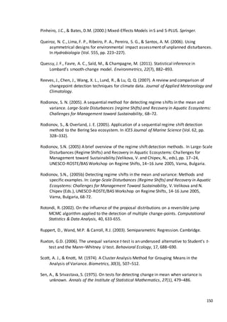 150
Pinheiro, J.C., & Bates, D.M. (2000.) Mixed-Effects Models in S and S-PLUS. Springer.
Queiroz, N. C., Lima, F. P., Ribeiro, P. A., Pereira, S. G., & Santos, A. M. (2006). Using
asymmetrical designs for environmental impact assessment of unplanned disturbances.
In Hydrobiologia (Vol. 555, pp. 223–227).
Quessy, J. F., Favre, A. C., Saïd, M., & Champagne, M. (2011). Statistical inference in
Lombard’s smooth-change model. Environmetrics, 22(7), 882–893.
Reeves, J., Chen, J., Wang, X. L., Lund, R., & Lu, Q. Q. (2007). A review and comparison of
changepoint detection techniques for climate data. Journal of Applied Meteorology and
Climatology.
Rodionov, S. N. (2005). A sequential method for detecting regime shifts in the mean and
variance. Large-Scale Disturbances (regime Shifts) and Recovery in Aquatic Ecosystems:
Challenges for Management toward Sustainability, 68–72.
Rodionov, S., & Overland, J. E. (2005). Application of a sequential regime shift detection
method to the Bering Sea ecosystem. In ICES Journal of Marine Science (Vol. 62, pp.
328–332).
Rodionov, S.N. (2005) A brief overview of the regime shift detection methods. In Large-Scale
Disturbances (Regime Shifts) and Recovery in Aquatic Ecosystems: Challenges for
Management toward Sustainability (Velikova, V. and Chipev, N., eds), pp. 17–24,
UNESCO-ROSTE/BAS Workshop on Regime Shifts, 14–16 June 2005, Varna, Bulgaria.
Rodionov, S.N., (2005b) Detecting regime shifts in the mean and variance: Methods and
specific examples. In: Large-Scale Disturbances (Regime Shifts) and Recovery in Aquatic
Ecosystems: Challenges for Management Toward Sustainability, V. Velikova and N.
Chipev (Eds.), UNESCO-ROSTE/BAS Workshop on Regime Shifts, 14-16 June 2005,
Varna, Bulgaria, 68-72.
Rotondi, R. (2002). On the influence of the proposal distributions on a reversible jump
MCMC algorithm applied to the detection of multiple change-points. Computational
Statistics & Data Analysis, 40, 633-655.
Ruppert, D., Wand, M.P. & Carroll, R.J. (2003). Semiparametric Regression. Cambridge.
Ruxton, G.D. (2006). The unequal variance t-test is an underused alternative to Student's t-
test and the Mann–Whitney U test. Behavioral Ecology, 17, 688–690.
Scott, A. J., & Knott, M. (1974). A Cluster Analysis Method for Grouping Means in the
Analysis of Variance. Biometrics, 30(3), 507–512.
Sen, A., & Srivastava, S. (1975). On tests for detecting change in mean when variance is
unknown. Annals of the Institute of Statistical Mathematics, 27(1), 479–486.
 