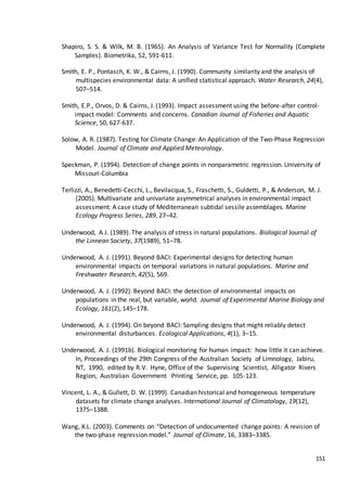 151
Shapiro, S. S. & Wilk, M. B. (1965). An Analysis of Variance Test for Normality (Complete
Samples). Biometrika, 52, 591-611.
Smith, E. P., Pontasch, K. W., & Cairns, J. (1990). Community similarity and the analysis of
multispecies environmental data: A unified statistical approach. Water Research, 24(4),
507–514.
Smith, E.P., Orvos, D. & Cairns, J. (1993). Impact assessment using the before-after control-
impact model: Comments and concerns. Canadian Journal of Fisheries and Aquatic
Science, 50, 627-637.
Solow, A. R. (1987). Testing for Climate Change: An Application of the Two-Phase Regression
Model. Journal of Climate and Applied Meteorology.
Speckman, P. (1994). Detection of change points in nonparametric regression. University of
Missouri-Columbia
Terlizzi, A., Benedetti-Cecchi, L., Bevilacqua, S., Fraschetti, S., Guldetti, P., & Anderson, M. J.
(2005). Multivariate and univariate asymmetrical analyses in environmental impact
assessment: A case study of Mediterranean subtidal sessile assemblages. Marine
Ecology Progress Series, 289, 27–42.
Underwood, A J. (1989). The analysis of stress in natural populations. Biological Journal of
the Linnean Society, 37(1989), 51–78.
Underwood, A. J. (1991). Beyond BACI: Experimental designs for detecting human
environmental impacts on temporal variations in natural populations. Marine and
Freshwater Research, 42(5), 569.
Underwood, A. J. (1992). Beyond BACI: the detection of environmental impacts on
populations in the real, but variable, world. Journal of Experimental Marine Biology and
Ecology, 161(2), 145–178.
Underwood, A. J. (1994). On beyond BACI: Sampling designs that might reliably detect
environmental disturbances. Ecological Applications, 4(1), 3–15.
Underwood, A. J. (1991b). Biological monitoring for human impact: how little it can achieve.
In, Proceedings of the 29th Congress of the Australian Society of Limnology, Jabiru,
NT, 1990, edited by R.V. Hyne, Office of the Supervising Scientist, Alligator Rivers
Region, Australian Government Printing Service, pp. 105-123.
Vincent, L. A., & Gullett, D. W. (1999). Canadian historical and homogeneous temperature
datasets for climate change analyses. International Journal of Climatology, 19(12),
1375–1388.
Wang, X.L. (2003). Comments on “Detection of undocumented change points: A revision of
the two-phase regression model.” Journal of Climate, 16, 3383–3385.
 