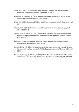 152
Welch, B. L. (1938). The significance of the difference between two means when the
population variances are unequal. Biometrika, 29, 350-362.
Western, B., & Kleykamp, M. (2004). A Bayesian change point model for historical time
series analysis. Political Analysis, 12(4), 354–374.
Wood, S. N. (2006). Generalized Additive Models: An Introduction with R. Chapman & Hall,
UK.
Wyse, J., Friel, N. (2010). Simulation-based Bayesian analysis for multiple change points.
arXiv:1011.2932v1
Wyse, J., Friel, N., & Ruez, H. (2011). Approximate simulation-free bayesian inference for
multiple changepoint models with dependence within segments. Bayesian Analysis,
6(4), 501–528.
Yashchin, E. (1993). Performance of CUSUM Control Schemes for Serially Correlated
Observations. Technometrics, 35(1), 37–52.
Zhao, X., & Chu, P. S. (2010). Bayesian changepoint analysis for extreme events (Typhoons,
heavy rainfall, and heat waves): An RJMCMC approach. Journal of Climate, 23(5), 1034–
1046.
Zonqwu, C., Jianqing, F., & Runze, L. (2000). Efficient estimation and inferences for varying-
coefficient models. Journal of the American Statistical Association, 95(451), 888–902.
 