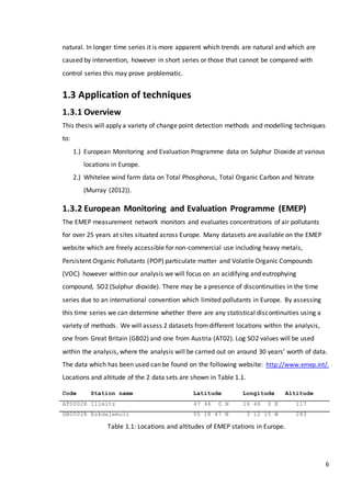 6
natural. In longer time series it is more apparent which trends are natural and which are
caused by intervention, however in short series or those that cannot be compared with
control series this may prove problematic.
1.3 Application of techniques
1.3.1 Overview
This thesis will apply a variety of change point detection methods and modelling techniques
to:
1.) European Monitoring and Evaluation Programme data on Sulphur Dioxide at various
locations in Europe.
2.) Whitelee wind farm data on Total Phosphorus, Total Organic Carbon and Nitrate
(Murray (2012)).
1.3.2 European Monitoring and Evaluation Programme (EMEP)
The EMEP measurement network monitors and evaluates concentrations of air pollutants
for over 25 years at sites situated across Europe. Many datasets are available on the EMEP
website which are freely accessible for non-commercial use including heavy metals,
Persistent Organic Pollutants (POP) particulate matter and Volatile Organic Compounds
(VOC) however within our analysis we will focus on an acidifying and eutrophying
compound, SO2 (Sulphur dioxide). There may be a presence of discontinuities in the time
series due to an international convention which limited pollutants in Europe. By assessing
this time series we can determine whether there are any statistical discontinuities using a
variety of methods. We will assess 2 datasets fromdifferent locations within the analysis,
one from Great Britain (GB02) and one from Austria (AT02). Log SO2 values will be used
within the analysis, where the analysis will be carried out on around 30 years’ worth of data.
The data which has been used can be found on the following website: http://www.emep.int/.
Locations and altitude of the 2 data sets are shown in Table 1.1.
Table 1.1: Locations and altitudes of EMEP stations in Europe.
Code Station name Latitude Longitude Altitude
AT0002R Illmitz 47 46 0 N 16 46 0 E 117
GB0002R Eskdalemuir 55 18 47 N 3 12 15 W 243
 