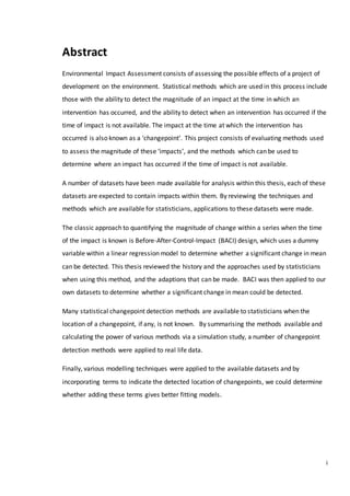 i
Abstract
Environmental Impact Assessment consists of assessing the possible effects of a project of
development on the environment. Statistical methods which are used in this process include
those with the ability to detect the magnitude of an impact at the time in which an
intervention has occurred, and the ability to detect when an intervention has occurred if the
time of impact is not available. The impact at the time at which the intervention has
occurred is also known as a ‘changepoint’. This project consists of evaluating methods used
to assess the magnitude of these ‘impacts’, and the methods which can be used to
determine where an impact has occurred if the time of impact is not available.
A number of datasets have been made available for analysis within this thesis, each of these
datasets are expected to contain impacts within them. By reviewing the techniques and
methods which are available for statisticians, applications to these datasets were made.
The classic approach to quantifying the magnitude of change within a series when the time
of the impact is known is Before-After-Control-Impact (BACI) design, which uses a dummy
variable within a linear regression model to determine whether a significant change in mean
can be detected. This thesis reviewed the history and the approaches used by statisticians
when using this method, and the adaptions that can be made. BACI was then applied to our
own datasets to determine whether a significant change in mean could be detected.
Many statistical changepoint detection methods are available to statisticians when the
location of a changepoint, if any, is not known. By summarising the methods available and
calculating the power of various methods via a simulation study, a number of changepoint
detection methods were applied to real life data.
Finally, various modelling techniques were applied to the available datasets and by
incorporating terms to indicate the detected location of changepoints, we could determine
whether adding these terms gives better fitting models.
 