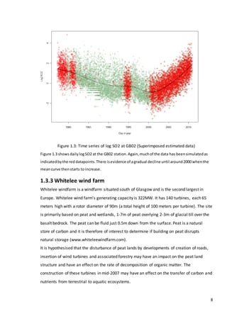 8
Figure 1.3: Time series of log SO2 at GB02 (Superimposed estimated data)
Figure 1.3 shows dailylogSO2 at the GB02 station.Again,muchof the data has beensimulatedas
indicatedbythe red datapoints.There isevidence of agradual decline until around2000 when the
meancurve thenstarts to increase.
1.3.3 Whitelee wind farm
Whitelee windfarm is a windfarm situated south of Glasgow and is the second largest in
Europe. Whitelee wind farm’s generating capacity is 322MW. It has 140 turbines, each 65
meters high with a rotor diameter of 90m (a total height of 100 meters per turbine). The site
is primarily based on peat and wetlands, 1-7m of peat overlying 2-3m of glacial till over the
basalt bedrock. The peat can be fluid just 0.5m down from the surface. Peat is a natural
store of carbon and it is therefore of interest to determine if building on peat disrupts
natural storage (www.whiteleewindfarm.com).
It is hypothesised that the disturbance of peat lands by developments of creation of roads,
insertion of wind turbines and associated forestry may have an impact on the peat land
structure and have an effect on the rate of decomposition of organic matter. The
construction of these turbines in mid-2007 may have an effect on the transfer of carbon and
nutrients from terrestrial to aquatic ecosystems.
 