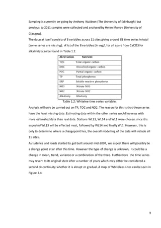 9
Sampling is currently on-going by Anthony Waldron (The University of Edinburgh) but
previous to 2011 samples were collected and analysed by Helen Murray (University of
Glasgow).
The dataset itself consists of 8 variables across 11 sites giving around 88 time series in total
(some series are missing). A list of the 8 variables (in mg/L for all apart from CaCO3 for
alkalinity) can be found in Table 1.2.
Abreviation Nutrient
TOC Total organic carbon
DOC Dissolvedorganic carbon
POC Partial organic carbon
TP Total phosphorus
SRP Soluble reactive phosphorus
NO3 Nitrate NO3
NO2 Nitrate NO2
Alkalinity Alkalinity
Table 1.2: Whitelee time series variables
Analysis will only be carried out on TP, TOC and NO2. The reason for this is that these series
have the least missing data. Estimating data within the other series would leave us with
more estimated data than real data. Stations WL13, WL14 and WL1 were chosen since it is
expected WL13 will be effected most, followed by WL14 and finally WL1. However, this is
only to determine where a changepoint lies, the overall modelling of the data will include all
11 sites.
As turbines and roads started to get built around mid-2007, we expect there will possibly be
a change point at or after this time. However the type of change is unknown, it could be a
change in mean, trend, variance or a combination of the three. Furthermore the time series
may revert to its original state after a number of years which may either be considered a
second discontinuity whether it is abrupt or gradual. A map of Whitelees sites can be seen in
Figure 2.4.
 