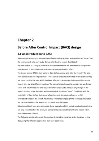 14
Chapter 2
Before After Control Impact (BACI) design
2.1 An introduction to BACI
A very simple and easy to interpret way of determining whether an event had an ‘impact’ on
the environment is to carry out a Before After Control Impact (BACI) study.
Not only does BACI analysis allow us to evaluate whether or not an event has changed the
environment, it also allows us to estimate the magnitude of its effects.
The theory behind BACI is that we have data before, during and after the ‘event’. We also
have control sites and ‘impact sites’. These control sites are unaffected by the event as they
are either outside the area which has been affected or are under similar conditions to the
impact sites but at a different location. The control sites allow us to compare an unaffected
series with an affected one and would therefore allow us to attribute any change in the
impact site that is not observed within the control site to the ‘event’. Combined with the
availability of data before during and after the event, the design allows us to fully
understand whether the ‘event’ has made a substantial impact on the variables in question
but the time at which the ‘event’ has occurred must be known.
Adaptions of BACI have also been used. Some examples of this include studies in which data
are only available after the event, no control sites are available or only one impact site is
available with no controls.
The following section discusses the possible designs that can arise, and a literature review
discussing the different approaches that have been used.
 