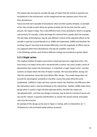16
The analyst may also want to consider the type of impact that the activity in question has.
Disturbances in the environment can be categorised into two separate areas: Pulse and
Press disturbances.
Pulses are short term episodes of disturbance which are then quickly removed, an example
of this may include oil spills which are quickly removed but for the time that the spill is
present, the impact is large. This is very different from a Press disturbance which is on-going
and constant, for example, a daily discharge of a chemical from a power plant for example.
The two types of disturbances may be very different in terms of the potential effects on the
variable in question (consult Bender et al. (1984) and Underwood (1989)) and therefore the
resulting ‘impact’ may have to be treated differently since the magnitude of effects may be
less apparent within Press disturbances and may be smoother over time.
In the following sections, each of these different settings are considered in greater detail.
2.2.1 Single series
The simplest method of impact assessment is where we have one single time series. This
time series is an impact series and is not paired with a control site, and is simply a series of
observations that contain the intervention. It is therefore a single ‘impact series’, one that
contains an impact where the time of impact is known. We have data before, during and
after this intervention hence the name Before-After design. This simple design does not
account for any temporal variability or any other causes that could affect the series
(Underwood, (1992)) as it does not have a paired control site, therefore any difference after
the intervention point 𝑡 must be attributed to the intervention. Hurlbert (1984) states that a
design which is used on single site with replicates before and after the impact are
‘pseudoreplicated’, such that any change in structure may be due to a variety of causes and
not just the ‘impact’ in question and therefore to counter this several control and impact
sites must be assessed.
An example of this design can be seen in Figure 2.1 below, with an intervention at 𝑡 =
30 (black line is the estimated model without variation).
 
