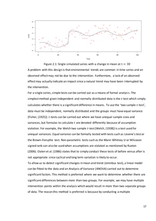17
Figure 2.1: Single simulated series with a change in mean at t = 30
A problem with this design is that environmental trends are common in time series and an
observed effect may not be due to the intervention. Furthermore, a lack of an observed
effect may actually indicate an impact since a natural trend may have been interrupted by
the intervention.
For a single series, simple tests can be carried out as a means of formal analysis. The
simplest method given independent and normally distributed data is the 𝑡-test which simply
calculates whether there is a significant difference in means. To use the ‘two sample 𝑡-test’,
data must be independent, normally distributed and the groups must have equal variance
(Fisher, (1925)). 𝑡-tests can be carried out where we have unequal sample sizes and
variances, but formulas to calculate 𝑡 are denoted differently because of assumption
violation. For example, the Welch two sample 𝑡-test (Welch, (1938)) is a test used for
unequal variances. Equal variance can be formally tested with tests such as Levene's test or
the Brown–Forsythe test. Non-parametric tests such as the Mann Whitney U or Wilcoxon
signed rank can also be used when assumptions are violated as mentioned by Ruxton
(2006). Oaten et al. (1986) states that to simply conduct these tests of before versus after is
not appropriate since cyclical and long term variation is likely to occur.
To allow us to detect significant changes in mean and trend (omnibus test), a linear model
can be fitted to the data and an Analysis of Variance (ANOVA) carried out to determine
significant factors. This method is preferred where we want to determine whether there are
significant differences between more than two groups. For example, we may have multiple
intervention points within the analysis which would result in more than two separate groups
of data. The reason this method is preferred is because by conducting a multiple
 