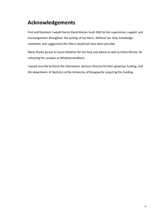 ii
Acknowledgements
First and foremost I would like to thank Marian Scott OBE for her supervision, support and
encouragement throughout the writing of my thesis. Without her help, knowledge,
comments and suggestions this thesis would not have been possible.
Many thanks go out to Susan Waldron for her help and advice as well as Helen Murray for
collecting the samples at Whitelee windfarm.
I would also like to thank the Information Services Division for their generous funding, and
the department of Statistics at the University of Glasgow for acquiring this funding.
 