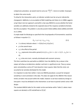 18
comparisons procedure, we would need to carry out
𝑛( 𝑛−1)
2
𝑡-tests (𝑛=number of groups)
to obtain the same results.
To allow for the intervention point, an indicator variable must be set up to indicate the
changepoint. Additivity is an assumption of BACI modelling and Oaten et al. (1986) suggests
using Tukey’s test (an approach used within a two way ANOVA to assess whether the factor
variables are additively related to the expected value of the response variable) to formally
test this assumption. This problem is also discussed in Oaten (2002), Oaten (2003) and Smith
et al. (1993).
A simple model for BA design as specified in the Encyclopaedia of Environmetrics would be
as follows in equation 2.1:
𝑋𝑖𝑘 = 𝜇 + 𝛼𝑖 + 𝜏 𝑘( 𝑖) + 𝑒𝑖𝑘 (2.1)
 𝑖 is a binary indicator where 𝑖 = 𝐵(𝑏𝑒𝑓𝑜𝑟𝑒), 𝐴(𝑎𝑓𝑡𝑒𝑟)
 𝜇 is the overall mean
 𝛼𝑖 is the effect of the period
 𝜏 𝑘(𝑖) represents time within period (𝑘=1,2,3…𝑡𝐴 𝑓𝑜𝑟 𝑖 = 𝐴, 𝑘 = 1,2,3… 𝑡 𝐵 𝑓𝑜𝑟 𝑖 =
𝐵)
 𝑒𝑖𝑘 is the error term, normally distributed with constant variance.
This form could then be used within an ANOVA. From the ANOVA, the 𝑝-values in the
output will allow us to determine whether each term is significant or not. These 𝑝-values
were calculated by a series of 𝐹 tests based on mean squares. Note that the errors are
assumed to be normally distributed for this model.
It is important to note that neither 𝑡-tests nor ANOVA procedures account for temporal
variability or serial correlation in the data. This does not apply for the ANOVA if the natural
trends are taken into account within the model, however as we have stated any change at
time point 𝑡 must be attributed to the intervention as we have no paired control series in BA
design.
The standard ANOVA table for this model can be seen below within Table 2.1 where mean
squares are denoted as 𝑀𝑆 and defined as 𝑆𝑆/𝑑𝑓.
 