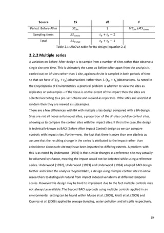19
Source SS df F
Period: Before-After 𝑆𝑆 𝐵𝐴 1 𝑀𝑆 𝐵𝐴 /𝑀𝑆𝑡𝑖𝑚𝑒𝑠
Sampling times 𝑆𝑆𝑡𝑖𝑚𝑒𝑠 𝑡 𝐵 + 𝑡𝐴 − 2
Total 𝑆𝑆 𝑇𝑜𝑡𝑎𝑙 𝑡 𝐵 + 𝑡𝐴 − 1
Table 2.1: ANOVA table for BA design (equation 2.1)
2.2.2 Multiple series
A variation on Before-After design is to sample from a number of sites rather than observe a
single site over time. This is ultimately the same as Before-After apart from the analysis is
carried out on 𝑀 sites rather than 1 site, again each site is sampled in both periods of time
so that we have 𝑁. (𝑡 𝐵 + 𝑡𝐴 ) observations rather than 1. (𝑡 𝐵 + 𝑡𝐴 )observations. As noted in
the Encyclopedia of Environmetrics a practical problem is whether to view the sites as
replicates or subsamples – If the focus is on the extent of the impact then the sites are
selected according to a pre-set scheme and viewed as replicates. If the sites are selected at
random then they are viewed as subsamples.
There are a few differences with BA with multiple sites design compared with a BA design.
Sites are not all necessarily impact sites; a proportion of the 𝑁 sites could be control sites,
allowing us to compare the control sites with the impact sites. If this is the case, the design
is technically known as BACI (Before After Impact Control) design as we can compare
controls with impact sites. Furthermore, the fact that there is more than one site lets us
assume that the resulting change in the series is attributed to the impact rather than
coincidence since each site may have been impacted to differing extents. A problem with
this is as noted by Underwood (1992) is that similar changes at a reference site may actually
be observed by chance, meaning the impact would not be detected while using a reference
series. Underwood (1992), Underwood (1993) and Underwood (1994) adapted BACI design
further and called the analysis ‘Beyond BACI’, a design using multiple control sites to allow
researchers to distinguish natural from impact induced variability at different temporal
scales. However this design may be hard to implement due to the fact multiple controls may
not always be available. The Beyond BACI approach using multiple controls applied in an
environmental setting can be found within Musco et al. (2009), Knott et al. (2009) and
Queiroz et al. (2006) applied to sewage dumping, water pollution and oil spills respectively.
 
