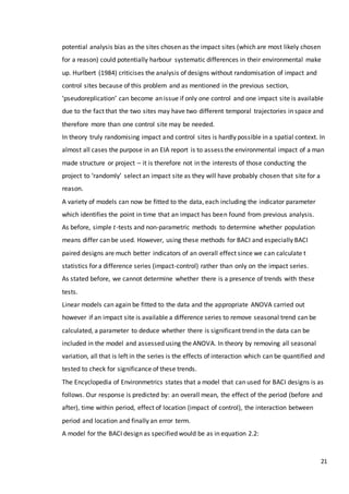 21
potential analysis bias as the sites chosen as the impact sites (which are most likely chosen
for a reason) could potentially harbour systematic differences in their environmental make
up. Hurlbert (1984) criticises the analysis of designs without randomisation of impact and
control sites because of this problem and as mentioned in the previous section,
‘pseudoreplication’ can become an issue if only one control and one impact site is available
due to the fact that the two sites may have two different temporal trajectories in space and
therefore more than one control site may be needed.
In theory truly randomising impact and control sites is hardly possible in a spatial context. In
almost all cases the purpose in an EIA report is to assess the environmental impact of a man
made structure or project – it is therefore not in the interests of those conducting the
project to ‘randomly’ select an impact site as they will have probably chosen that site for a
reason.
A variety of models can now be fitted to the data, each including the indicator parameter
which identifies the point in time that an impact has been found from previous analysis.
As before, simple 𝑡-tests and non-parametric methods to determine whether population
means differ can be used. However, using these methods for BACI and especially BACI
paired designs are much better indicators of an overall effect since we can calculate t
statistics for a difference series (impact-control) rather than only on the impact series.
As stated before, we cannot determine whether there is a presence of trends with these
tests.
Linear models can again be fitted to the data and the appropriate ANOVA carried out
however if an impact site is available a difference series to remove seasonal trend can be
calculated, a parameter to deduce whether there is significant trend in the data can be
included in the model and assessed using the ANOVA. In theory by removing all seasonal
variation, all that is left in the series is the effects of interaction which can be quantified and
tested to check for significance of these trends.
The Encyclopedia of Environmetrics states that a model that can used for BACI designs is as
follows. Our response is predicted by: an overall mean, the effect of the period (before and
after), time within period, effect of location (impact of control), the interaction between
period and location and finally an error term.
A model for the BACI design as specified would be as in equation 2.2:
 
