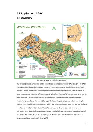 23
2.3 Application of BACI
2.3.1 Overview
Figure 2.4: Map of Whitelee windfarm
Our investigation at Whitelee can be considered as an application of BACI design. The BACI
framework here is used to evaluate changes in the determinants Total Phosphorus, Total
Organic Carbon and Nitrate following the start of deforesting in the area, the insertion of
wind turbines and inclusion of roads around Whitelee. A map of Whitelee wind farm can be
seen in Figure 2.4 which includes positions of wind turbines and the connecting roads.
Determining whether a site should be regarded as an impact or control site is not simple.
Control sites should be chosen as those which are similar to impact sites but are not likely to
be affected by intervention. We will use ‘percentage of deforested area’ around each
catchment area as an indicator of whether we can include each site as an impact or control
site. Table 2.3 below shows the percentage of deforested area at each site (note that no
data are available for sites WLM or WLQ):
 
