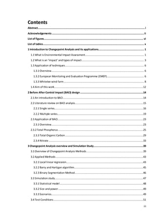 iii
Contents
Abstract........................................................................................................................................i
Acknowledgements .....................................................................................................................ii
List of figures.............................................................................................................................. vi
List of tables................................................................................................................................ x
1 Introduction to Changepoint Analysis and its applications.......................................................... 1
1.1 What is Environmental Impact Assessment........................................................................... 1
1.2 What is an ‘Impact’ and types of impact............................................................................... 3
1.3 Application of techniques.................................................................................................... 6
1.3.1 Overview...................................................................................................................... 6
1.3.2 European Monitoring and Evaluation Programme (EMEP)............................................... 6
1.3.3 Whitelee wind farm...................................................................................................... 8
1.4 Aim of this work.................................................................................................................12
2 Before After Control Impact (BACI) design ................................................................................14
2.1 An introduction to BACI......................................................................................................14
2.2 Literature review on BACI analysis.......................................................................................15
2.2.1 Single series.................................................................................................................16
2.2.2 Multiple series.............................................................................................................19
2.3 Application of BACI.............................................................................................................23
2.3.1 Overview.....................................................................................................................23
2.3.2 Total Phosphorus ............................................................................................................25
2.3.3 Total Organic Carbon ...................................................................................................29
2.3.4 Nitrate ........................................................................................................................33
3 Changepoint Analysis overview and Simulation Study...............................................................39
3.1 Overview of Changepoint Analysis Methods........................................................................39
3.2 Applied Methods ...............................................................................................................43
3.2.1 Local linear regression..................................................................................................43
3.2.2 Barry and Hartigan algorithm........................................................................................45
3.2.3 Binary Segmentation Method.......................................................................................46
3.3 Simulation study................................................................................................................47
3.3.1 Statistical model..........................................................................................................48
3.3.2 Size and power............................................................................................................49
3.3.3 Scenarios.....................................................................................................................49
3.4 Test Conditions..................................................................................................................51
 