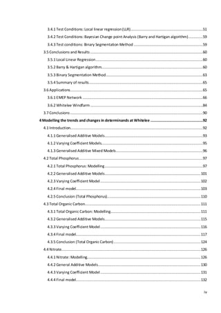 iv
3.4.1 Test Conditions: Local linear regression(LLR).................................................................51
3.4.2 Test Conditions: Bayesian Change point Analysis (Barry and Hartigan algorithm).............59
3.4.3 Test conditions: Binary Segmentation Method ..............................................................59
3.5 Conclusions and Results .....................................................................................................60
3.5.1 Local Linear Regression................................................................................................60
3.5.2 Barry & Hartigan algorithm...........................................................................................60
3.5.3 Binary Segmentation Method.......................................................................................63
3.5.4 Summary of results......................................................................................................65
3.6 Applications.......................................................................................................................65
3.6.1 EMEP Network ............................................................................................................66
3.6.2 Whitelee Windfarm .....................................................................................................84
3.7 Conclusions .......................................................................................................................90
4 Modelling the trends and changes in determinands at Whitelee ...............................................92
4.1 Introduction.......................................................................................................................92
4.1.1 Generalised Additive Models........................................................................................93
4.1.2 Varying Coefficient Models...........................................................................................95
4.1.3 Generalised Additive Mixed Models..............................................................................96
4.2 Total Phosphorus...............................................................................................................97
4.2.1 Total Phosphorus: Modelling........................................................................................97
4.2.2 Generalised Additive Models......................................................................................101
4.2.3 Varying Coefficient Model..........................................................................................102
4.2.4 Final model................................................................................................................103
4.2.5 Conclusion (Total Phosphorus)....................................................................................110
4.3 Total Organic Carbon........................................................................................................111
4.3.1 Total Organic Carbon: Modelling.................................................................................111
4.3.2 Generalised Additive Models......................................................................................115
4.3.3 Varying Coefficient Model..........................................................................................116
4.3.4 Final model................................................................................................................117
4.3.5 Conclusion (Total Organic Carbon)..............................................................................124
4.4 Nitrate.............................................................................................................................126
4.4.1 Nitrate: Modelling......................................................................................................126
4.4.2 General Additive Models............................................................................................130
4.4.3 Varying Coefficient Model..........................................................................................131
4.4.4 Final model................................................................................................................132
 