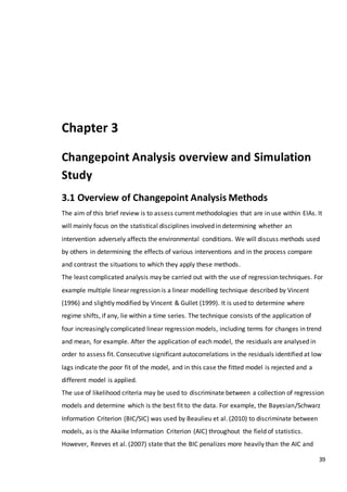 39
Chapter 3
Changepoint Analysis overview and Simulation
Study
3.1 Overview of Changepoint Analysis Methods
The aim of this brief review is to assess current methodologies that are in use within EIAs. It
will mainly focus on the statistical disciplines involved in determining whether an
intervention adversely affects the environmental conditions. We will discuss methods used
by others in determining the effects of various interventions and in the process compare
and contrast the situations to which they apply these methods.
The least complicated analysis may be carried out with the use of regression techniques. For
example multiple linear regression is a linear modelling technique described by Vincent
(1996) and slightly modified by Vincent & Gullet (1999). It is used to determine where
regime shifts, if any, lie within a time series. The technique consists of the application of
four increasingly complicated linear regression models, including terms for changes in trend
and mean, for example. After the application of each model, the residuals are analysed in
order to assess fit. Consecutive significant autocorrelations in the residuals identified at low
lags indicate the poor fit of the model, and in this case the fitted model is rejected and a
different model is applied.
The use of likelihood criteria may be used to discriminate between a collection of regression
models and determine which is the best fit to the data. For example, the Bayesian/Schwarz
Information Criterion (BIC/SIC) was used by Beaulieu et al. (2010) to discriminate between
models, as is the Akaike Information Criterion (AIC) throughout the field of statistics.
However, Reeves et al. (2007) state that the BIC penalizes more heavily than the AIC and
 
