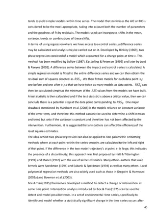 40
tends to yield simpler models within time series. The model that minimises the AIC or BIC is
considered to be the most appropriate, taking into account both the number of parameters
and the goodness of fit by residuals. The models used can incorporate shifts in the mean,
variance, trends or combinations of these shifts.
In terms of using regression where we have access to a control series, a difference series
may be calculated and analysis may be carried out on it. Developed by Hinkley (1969), two
phase regression consisted of a model which accounted for a change point at time 𝑡. This
method has been modified by Sollow (1987), Easterling & Peterson (1995) and later by Lund
& Reeves (2002). A difference series between the impact and control series is calculated. A
simple regression model is ﬁtted to the entire difference series and we can then obtain the
residual sum of squares denoted as 𝑅𝑆𝑆1 . We then fit two models for each data point 𝑥 𝑖:
one before and one after 𝑥 𝑖 so that we have twice as many models as data points. 𝑅𝑆𝑆2 can
then be calculated simply as the minimum of the 𝑅𝑆𝑆 values from the models we have built.
A test statistic is then calculated and if the test statistic is above a critical value, then we can
conclude there is a potential step at the data point corresponding to 𝑅𝑆𝑆2. One major
drawback mentioned by Marchant et al. (2008) is the models reliance on constant variance
of the error term, and therefore this method can only be used to determine a shift in mean
and trend but only if the variance is constant and therefore has not been affected by the
intervention. Furthermore, it is suggested that any outliers can affect the efficiency of the
least squares estimates.
The idea behind two phase regression can also be applied to non-parametric smoothing
methods where at each point within the series smooths are calculated to the left and right
of that point. If the difference in the two model trajectory’s at point 𝑥 𝑖 is large, this indicates
the presence of a discontinuity, this approach was first proposed by Hall & Titterington
(1992) and Muller (1992) with the use of kernel estimates. Many others authors that used
kernels were Speckman (1994) and Eubank & Speckman (1994) as well as many others. Local
polynomial regression methods are also widely used such as those in Gregoire & Hamrouni
(2002a) and Bowman et al. (2003).
Box & Tiao (1975) themselves developed a method to detect a change or intervention at
some time point. Intervention analysis introduced by Box & Tiao (1975) can be used to
detect and model possible trends in a set of environmental time series, specifically to
identify and model whether a statistically significant change in the time series occurs after
 