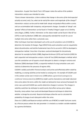 41
intervention. A quote from Box & Tiao’s 1975 paper states the outline of the problem
intervention analysis was intended to solve:
“Given a known intervention, is there evidence that change in the series of the kind expected
actually occurred, and, if so, what can be said of the nature and magnitude of the change?”
Intervention analysis can be used to model both abrupt and gradual effects within a series
and can accommodate both temporary and permanent changes. Examples of ‘abrupt’ and
‘gradual’ effects of intervention can be found in Timothy D Hogan’s paper on U.S fertility
rates (Hogan, (1984)). Further information on the above model can be found in Box & Tiao
(1975) or work by Abraham (1980) who subsequently extended the results for use on
multiple time series rather than a univariate case.
Other techniques have been developed such as the use of cumulative sums (CUSUM) to
determine the location of changes. Page (1954) firstly used cumulative sums to sequentially
detect discontinuities and laid the fundamental basis for its use and in 1955 he developed a
retrospective method. Since then it has been used and developed for discontinuity
detection for example by Pettitt (1980), Bagshaw & Johnson (1975) and Yashchin (1993) for
both sequential and retrospective analysis. Inclan & Tiao (1994) developed a method which
uses the cumulative sum of squares at each data point to detect a change in variance and
Rodionov (2004) developed STARS, a sequential method of using cumulative sums and t
statistics to determine the presence of regime shifts.
CUSUM is widely used within financial analysis and can be used effectively within volatility
modelling, as varying volatility can be treated as varying error. An example of CUSUM used
in this context can be seen in Inclan et al. (1999) where a generalized autoregressive
conditional heteroscedasticity (GARCH) (a model used to characterise and model observed
time series where the terms within the model are believed to have variance) framework for
errors was used and CUSUM was used to determine changes in variance. The changes in
volatility could then be attributed to world events that affect various price indexes.
Recently, many authors have used and developed Bayesian techniques to determine
whether a change has occurred. Bayesian techniques allow the user to calculate the
probability of change at each data point within the series.
Zhao et al. (2005) used Bayesian analysis with the use of MCMC to model hurricane counts
by a Poisson process where the rate parameter 𝜆 is treated as a random variable modelled
by a gamma distribution.
 