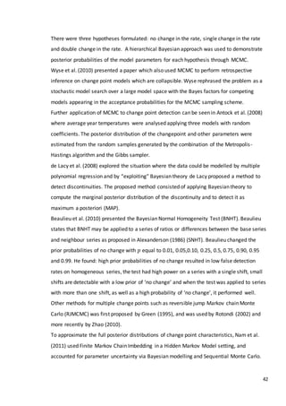 42
There were three hypotheses formulated: no change in the rate, single change in the rate
and double change in the rate. A hierarchical Bayesian approach was used to demonstrate
posterior probabilities of the model parameters for each hypothesis through MCMC.
Wyse et al. (2010) presented a paper which also used MCMC to perform retrospective
inference on change point models which are collapsible. Wyse rephrased the problem as a
stochastic model search over a large model space with the Bayes factors for competing
models appearing in the acceptance probabilities for the MCMC sampling scheme.
Further application of MCMC to change point detection can be seen in Antock et al. (2008)
where average year temperatures were analysed applying three models with random
coefficients. The posterior distribution of the changepoint and other parameters were
estimated from the random samples generated by the combination of the Metropolis-
Hastings algorithm and the Gibbs sampler.
de Lacy et al. (2008) explored the situation where the data could be modelled by multiple
polynomial regression and by “exploiting” Bayesian theory de Lacy proposed a method to
detect discontinuities. The proposed method consisted of applying Bayesian theory to
compute the marginal posterior distribution of the discontinuity and to detect it as
maximum a posteriori (MAP).
Beaulieu et al. (2010) presented the Bayesian Normal Homogeneity Test (BNHT). Beaulieu
states that BNHT may be applied to a series of ratios or differences between the base series
and neighbour series as proposed in Alexanderson (1986) (SNHT). Beaulieu changed the
prior probabilities of no change with 𝑝 equal to 0.01, 0.05,0.10, 0.25, 0.5, 0.75, 0.90, 0.95
and 0.99. He found: high prior probabilities of no change resulted in low false detection
rates on homogeneous series, the test had high power on a series with a single shift, small
shifts are detectable with a low prior of ‘no change’ and when the test was applied to series
with more than one shift, as well as a high probability of ‘no change’, it performed well.
Other methods for multiple change points such as reversible jump Markov chain Monte
Carlo (RJMCMC) was first proposed by Green (1995), and was used by Rotondi (2002) and
more recently by Zhao (2010).
To approximate the full posterior distributions of change point characteristics, Nam et al.
(2011) used Finite Markov Chain Imbedding in a Hidden Markov Model setting, and
accounted for parameter uncertainty via Bayesian modelling and Sequential Monte Carlo.
 
